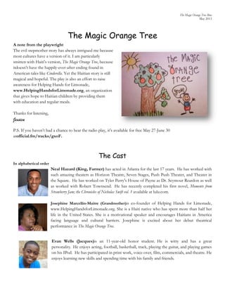 The Magic Orange Tree Bios
May 2013
The Magic Orange Tree
A note from the playwright
The evil stepmother story has always intrigued me because
most cultures have a version of it. I am particularly
smitten with Haiti’s version, The Magic Orange Tree, because
itdoesn’t have the happily-ever-after ending found in
American tales like Cinderella. Yet the Haitian story is still
magical and hopeful. The play is also an effort to raise
awareness for Helping Hands for Limonade,
www.HelpingHandsforLimonade.org, an organization
that gives hope to Haitian children by providing them
with education and regular meals.
Thanks for listening,
Jessica
P.S. If you haven’t had a chance to hear the radio play, it’s available for free May 27-June 30
atofficial.fm/tracks/gxoF.
The Cast
In alphabetical order
Neal Hazard (King, Farmer) has acted in Atlanta for the last 17 years. He has worked with
such amazing theaters as Horizon Theatre, Seven Stages, Push Push Theater, and Theater in
the Square. He has worked on Tyler Perry's House of Payne as Dr. Seymour Reardon as well
as worked with Robert Townsend. He has recently completed his first novel, Moments from
Strawberry Jam; the Chronicles of Nicholas Swift vol. 1 available at lulu.com.
Josephine Marcellin-Maitre (Grandmother)is co-founder of Helping Hands for Limonade,
www.HelpingHandsforLimonade.org. She is a Haiti native who has spent more than half her
life in the United States. She is a motivational speaker and encourages Haitians in America
facing language and cultural barriers. Josephine is excited about her debut theatrical
performance in The Magic Orange Tree.
Evan Wells (Jacques)is an 11-year-old honor student. He is witty and has a great
personality. He enjoys acting, football, basketball, track, playing the guitar, and playing games
on his IPod. He has participated in print work, voice-over, film, commercials, and theatre. He
enjoys learning new skills and spending time with his family and friends.
 
