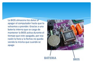 BATERIA
La BIOS almacena los datos al
apagar el computador hasta que lo
volvamos a prender. Gracias a una
batería interna que se carga de
mantener la BIOS activa durante el
tiempo que este apagado, por esa
razón la hora y la fechas no queda
siendo la misma que cuando se
apago
BIOS
 