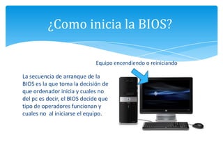 ¿Como inicia la BIOS?
Equipo encendiendo o reiniciando
La secuencia de arranque de la
BIOS es la que toma la decisión de
que ordenador inicia y cuales no
del pc es decir, el BIOS decide que
tipo de operadores funcionan y
cuales no al iniciarse el equipo.
 