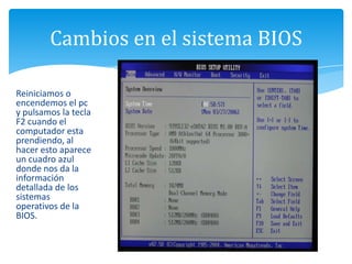 Cambios en el sistema BIOS
Reiniciamos o
encendemos el pc
y pulsamos la tecla
F2 cuando el
computador esta
prendiendo, al
hacer esto aparece
un cuadro azul
donde nos da la
información
detallada de los
sistemas
operativos de la
BIOS.
 
