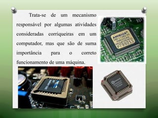 Trata-se de um mecanismo
responsável por algumas atividades
consideradas corriqueiras em um
computador, mas que são de suma
importância para o correto
funcionamento de uma máquina.
 