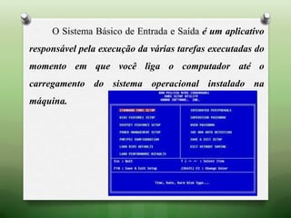 O Sistema Básico de Entrada e Saída é um aplicativo
responsável pela execução da várias tarefas executadas do
momento em que você liga o computador até o
carregamento do sistema operacional instalado na
máquina.
 