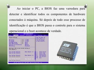 Ao iniciar o PC, a BIOS faz uma varredura para
detectar e identificar todos os componentes de hardware
conectados à máquina. Só depois de todo esse processo de
identificação é que a BIOS passa o controle para o sistema
operacional e o boot acontece de verdade.
 