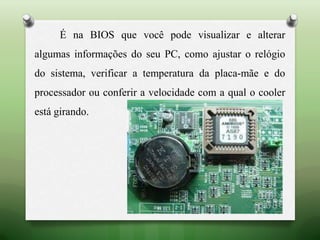 É na BIOS que você pode visualizar e alterar
algumas informações do seu PC, como ajustar o relógio
do sistema, verificar a temperatura da placa-mãe e do
processador ou conferir a velocidade com a qual o cooler
está girando.
 