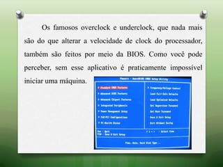 Os famosos overclock e underclock, que nada mais
são do que alterar a velocidade de clock do processador,
também são feitos por meio da BIOS. Como você pode
perceber, sem esse aplicativo é praticamente impossível
iniciar uma máquina.
 