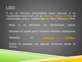 LDO 
A Lei de Diretrizes Orçamentárias busca sintonizar a Lei 
Orçamentária Anual (LOA) com as diretrizes, objetivos e metas da 
administração pública, estabelecidas no Plano Plurianual (PPA). 
 Metas e as prioridades da administração pública, 
 Despesas de capital para o exercício financeiro subseqüente; 
 Alterações na legislação tributária; 
 Política de aplicação das agências financeiras oficiais de 
fomento. 
 