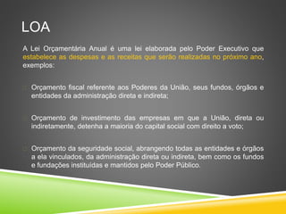 LOA 
A Lei Orçamentária Anual é uma lei elaborada pelo Poder Executivo que 
estabelece as despesas e as receitas que serão realizadas no próximo ano, 
exemplos: 
 Orçamento fiscal referente aos Poderes da União, seus fundos, órgãos e 
entidades da administração direta e indireta; 
 Orçamento de investimento das empresas em que a União, direta ou 
indiretamente, detenha a maioria do capital social com direito a voto; 
 Orçamento da seguridade social, abrangendo todas as entidades e órgãos 
a ela vinculados, da administração direta ou indireta, bem como os fundos 
e fundações instituídas e mantidos pelo Poder Público. 
 