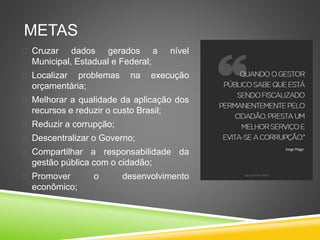 METAS 
 Cruzar dados gerados a nível 
Municipal, Estadual e Federal; 
 Localizar problemas na execução 
orçamentária; 
 Melhorar a qualidade da aplicação dos 
recursos e reduzir o custo Brasil; 
 Reduzir a corrupção; 
 Descentralizar o Governo; 
 Compartilhar a responsabilidade da 
gestão pública com o cidadão; 
 Promover o desenvolvimento 
econômico; 
 