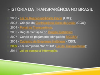 HISTÓRIA DA TRANSPARÊNCIA NO BRASIL 
 2000 - Lei de Responsabilidade Fiscal (LRF); 
 2003 - Criação da Controladoria-Geral da União (CGU); 
 2004 - Portal da Transparência; 
 2005 - Regulamentação do Pregão Eletrônico; 
 2007 - Cartão de pagamento obrigatório SICONV; 
 2008 - Cadastro de Empresas Inidôneas - CEIS; 
 2009 - Lei Complementar nº 131 (Lei da Transparência); 
 2011 - Lei de acesso à informação; 
 