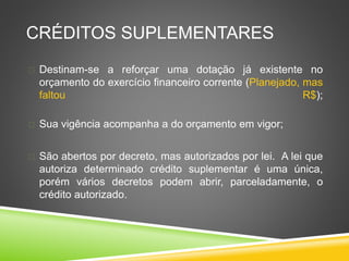 CRÉDITOS SUPLEMENTARES 
 Destinam-se a reforçar uma dotação já existente no 
orçamento do exercício financeiro corrente (Planejado, mas 
faltou R$); 
 Sua vigência acompanha a do orçamento em vigor; 
 São abertos por decreto, mas autorizados por lei. A lei que 
autoriza determinado crédito suplementar é uma única, 
porém vários decretos podem abrir, parceladamente, o 
crédito autorizado. 
 