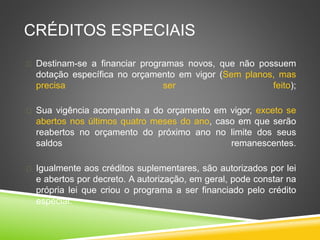 CRÉDITOS ESPECIAIS 
 Destinam-se a financiar programas novos, que não possuem 
dotação específica no orçamento em vigor (Sem planos, mas 
precisa ser feito); 
 Sua vigência acompanha a do orçamento em vigor, exceto se 
abertos nos últimos quatro meses do ano, caso em que serão 
reabertos no orçamento do próximo ano no limite dos seus 
saldos remanescentes. 
 Igualmente aos créditos suplementares, são autorizados por lei 
e abertos por decreto. A autorização, em geral, pode constar na 
própria lei que criou o programa a ser financiado pelo crédito 
especial. 
 