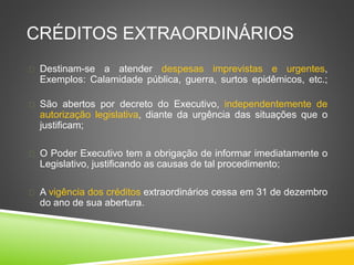 CRÉDITOS EXTRAORDINÁRIOS 
 Destinam-se a atender despesas imprevistas e urgentes, 
Exemplos: Calamidade pública, guerra, surtos epidêmicos, etc.; 
 São abertos por decreto do Executivo, independentemente de 
autorização legislativa, diante da urgência das situações que o 
justificam; 
 O Poder Executivo tem a obrigação de informar imediatamente o 
Legislativo, justificando as causas de tal procedimento; 
 A vigência dos créditos extraordinários cessa em 31 de dezembro 
do ano de sua abertura. 
 