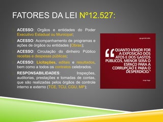 FATORES DA LEI Nº12.527: 
 ACESSO: Orgãos e entidades do Poder 
Executivo Estadual ou Municipal; 
 ACESSO: Acompanhamento de programas e 
ações de órgãos ou entidades (Obras); 
 ACESSO: Circulação do dinheiro Público 
receitas e despesas públicas; 
 ACESSO: Licitações, editais e resultados, 
bem como a todos os contratos celebrados. 
 RESPONSABILIDADES: Inspeções, 
auditorias, prestações e tomadas de contas, 
que são realizadas pelos órgãos de controle 
interno e externo (TCE, TCU, CGU, MP); 
 