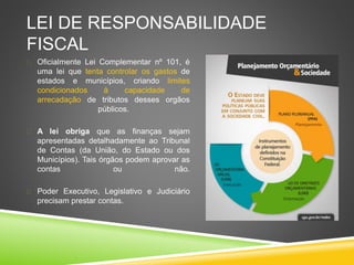 LEI DE RESPONSABILIDADE 
FISCAL 
 Oficialmente Lei Complementar nº 101, é 
uma lei que tenta controlar os gastos de 
estados e municípios, criando limites 
condicionados à capacidade de 
arrecadação de tributos desses orgãos 
públicos. 
 A lei obriga que as finanças sejam 
apresentadas detalhadamente ao Tribunal 
de Contas (da União, do Estado ou dos 
Municípios). Tais órgãos podem aprovar as 
contas ou não. 
 Poder Executivo, Legislativo e Judiciário 
precisam prestar contas. 
 