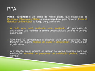 PPA 
Plano Plurianual é um plano de médio prazo, que estabelece as 
Diretrizes, Objetivos e Metas a serem seguidos pelo Governo Federal, 
Estadual ou Municipal ao longo de quatro anos. 
 A cada ano, será realizada uma avaliação do processo de 
andamento das medidas a serem desenvolvidas durante o período 
quadrienal; 
 Não será só apresentada a situação atual dos programas, mas 
também irá sugerir formas de evitar o desperdício em ações não 
significativas; 
 A avaliação anual poderá se utilizar de vários recursos para sua 
efetivação, inclusive de pesquisas de satisfação pública, quando 
viáveis. 
 