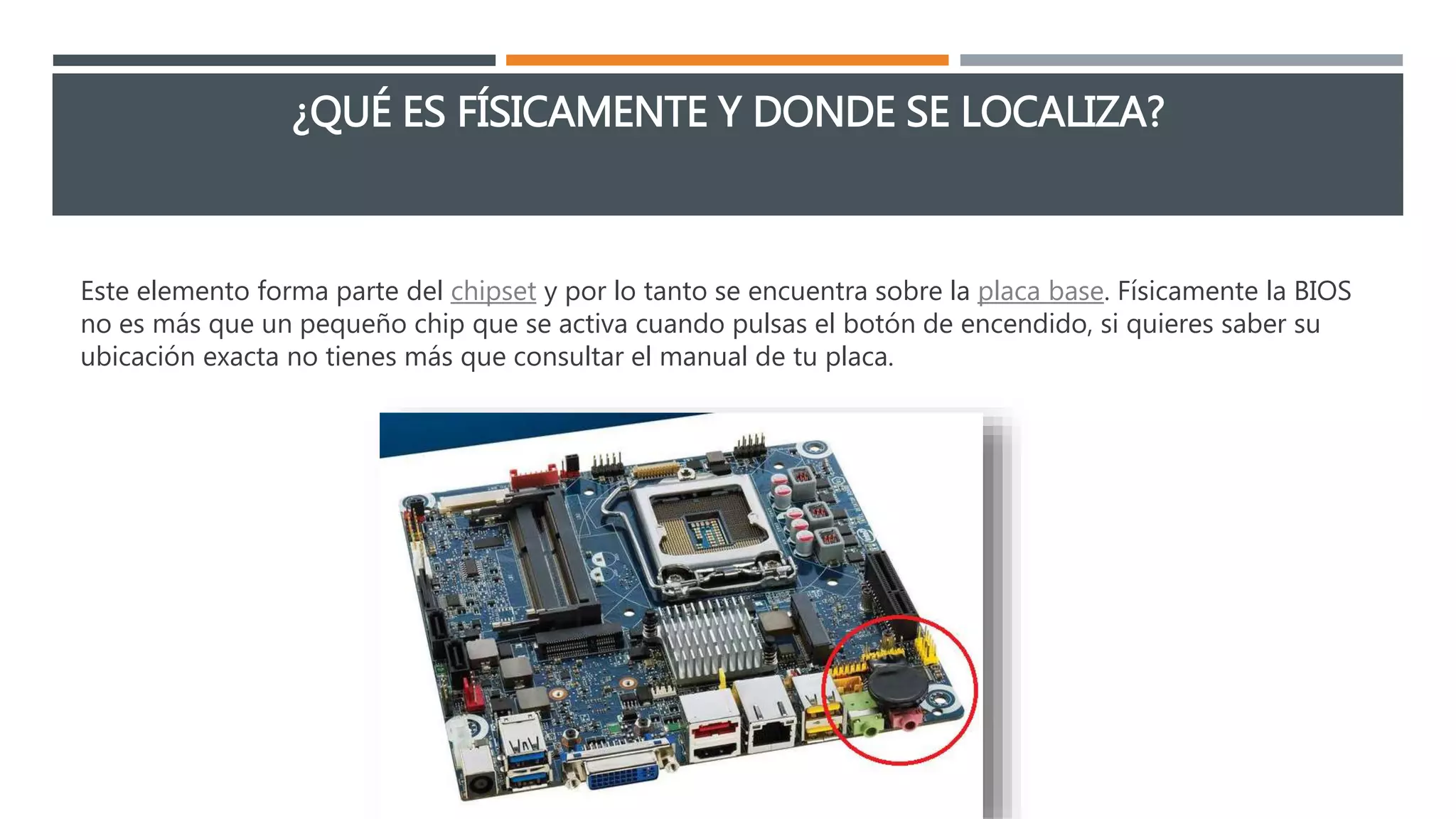 ¿QUÉ ES FÍSICAMENTE Y DONDE SE LOCALIZA?
Este elemento forma parte del chipset y por lo tanto se encuentra sobre la placa base. Físicamente la BIOS
no es más que un pequeño chip que se activa cuando pulsas el botón de encendido, si quieres saber su
ubicación exacta no tienes más que consultar el manual de tu placa.
 
