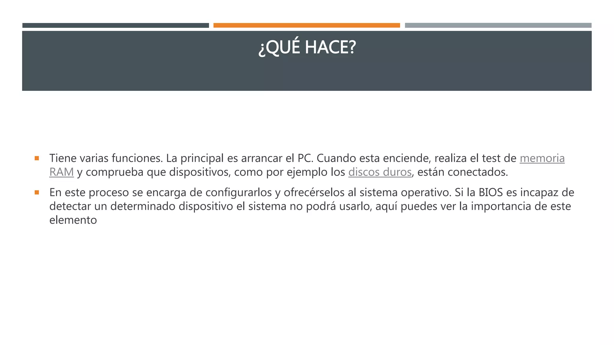 ¿QUÉ HACE?
 Tiene varias funciones. La principal es arrancar el PC. Cuando esta enciende, realiza el test de memoria
RAM y comprueba que dispositivos, como por ejemplo los discos duros, están conectados.
 En este proceso se encarga de configurarlos y ofrecérselos al sistema operativo. Si la BIOS es incapaz de
detectar un determinado dispositivo el sistema no podrá usarlo, aquí puedes ver la importancia de este
elemento
 