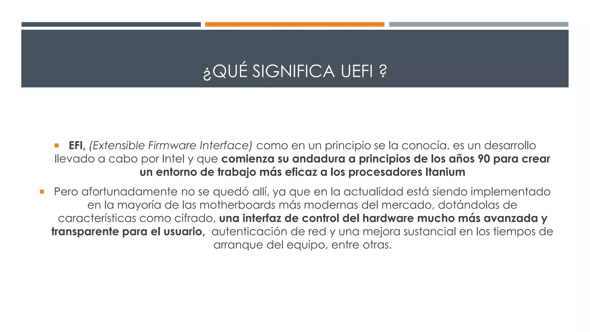 ¿QUÉ SIGNIFICA UEFI ?
 EFI, (Extensible Firmware Interface) como en un principio se la conocía, es un desarrollo
llevado a cabo por Intel y que comienza su andadura a principios de los años 90 para crear
un entorno de trabajo más eficaz a los procesadores Itanium
 Pero afortunadamente no se quedó allí, ya que en la actualidad está siendo implementado
en la mayoría de las motherboards más modernas del mercado, dotándolas de
características como cifrado, una interfaz de control del hardware mucho más avanzada y
transparente para el usuario, autenticación de red y una mejora sustancial en los tiempos de
arranque del equipo, entre otras.
 