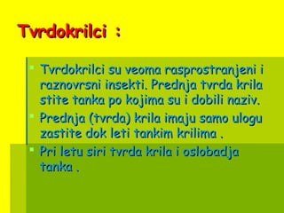 Tvrdokrilci :Tvrdokrilci :
 Tvrdokrilci su veoma rasprostranjeni iTvrdokrilci su veoma rasprostranjeni i
raznovrsni insekti. Prednja tvrda krilaraznovrsni insekti. Prednja tvrda krila
stite tanka po kojima su i dobili naziv.stite tanka po kojima su i dobili naziv.
 Prednja (tvrda) krila imaju samo uloguPrednja (tvrda) krila imaju samo ulogu
zastite dok leti tankim krilima .zastite dok leti tankim krilima .
 Pri letu siri tvrda krila i oslobadjaPri letu siri tvrda krila i oslobadja
tanka .tanka .
 