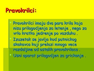Pravokrilci:Pravokrilci:
 Pravokrilci imaju dva para krila kojaPravokrilci imaju dva para krila koja
nisu prilagodjenja za letenje , nego zanisu prilagodjenja za letenje , nego za
vrlo kratko jedrenje po vazduhu .vrlo kratko jedrenje po vazduhu .
 Izuzetak se javlja kod putnickogIzuzetak se javlja kod putnickog
skakavca koji prelazi mnogo veceskakavca koji prelazi mnogo vece
razdaljine od ostalih pravokrilaca .razdaljine od ostalih pravokrilaca .
 Usni aparat prilagodjen za grickanje .Usni aparat prilagodjen za grickanje .
 