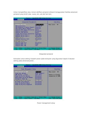 Untuk mengaktifkan atau menon-aktifkan periperal onboard menggunakan fasilitas advanced
periperal yang terdiri atas suara, lan, usb dan lain-lain.
Integrated periperal
Kemudian untuk setting masalah power pada komputer yang digunakan dapat di lakukan
setting pada advanced power.
Power management setup
 