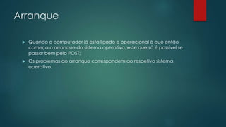 Arranque
 Quando o computador já esta ligado e operacional é que então
começa o arranque do sistema operativo, este que só é possível se
passar bem pelo POST;
 Os problemas do arranque correspondem ao respetivo sistema
operativo.
 