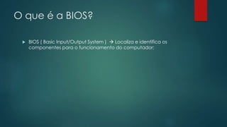 O que é a BIOS?
 BIOS ( Basic Input/Output System )  Localiza e identifica os
componentes para o funcionamento do computador;
 