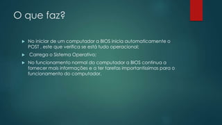O que faz?
 No iniciar de um computador a BIOS inicia automaticamente o
POST , este que verifica se está tudo operacional;
 Carrega o Sistema Operativo;
 No funcionamento normal do computador a BIOS continua a
fornecer mais informações e a ter tarefas importantíssimas para o
funcionamento do computador.
 