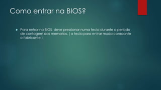 Como entrar na BIOS?
 Para entrar na BIOS deve pressionar numa tecla durante o período
de contagem das memorias. ( a tecla para entrar muda consoante
o fabricante )
 
