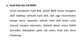 a. Hard Disk dan CD-ROM
Untuk komponen hard disk, dalam BIOS hanya mangatur
aktif tidaknya serbuah hard disk, dan juga menentukan
berapa besar kapasitas sebuah hard disk baiks scara
manual maupun otomastis. Terletak dalam menu MAIN
kemudian dilanjutkan pada sub menu letak dari drive
terpasang.
 