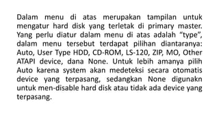 Dalam menu di atas merupakan tampilan untuk
mengatur hard disk yang terletak di primary master.
Yang perlu diatur dalam menu di atas adalah “type”,
dalam menu tersebut terdapat pilihan diantaranya:
Auto, User Type HDD, CD-ROM, LS-120, ZIP, MO, Other
ATAPI device, dana None. Untuk lebih amanya pilih
Auto karena system akan medeteksi secara otomatis
device yang terpasang, sedangkan None digunakn
untuk men-disable hard disk atau tidak ada device yang
terpasang.
 