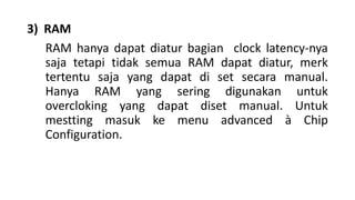 3) RAM
RAM hanya dapat diatur bagian clock latency-nya
saja tetapi tidak semua RAM dapat diatur, merk
tertentu saja yang dapat di set secara manual.
Hanya RAM yang sering digunakan untuk
overcloking yang dapat diset manual. Untuk
mestting masuk ke menu advanced à Chip
Configuration.
 