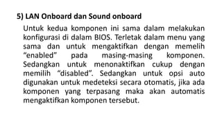 5) LAN Onboard dan Sound onboard
Untuk kedua komponen ini sama dalam melakukan
konfigurasi di dalam BIOS. Terletak dalam menu yang
sama dan untuk mengaktifkan dengan memelih
“enabled” pada masing-masing komponen.
Sedangkan untuk menonaktifkan cukup dengan
memilih “disabled”. Sedangkan untuk opsi auto
digunakan untuk medeteksi secara otomatis, jika ada
komponen yang terpasang maka akan automatis
mengaktifkan komponen tersebut.
 