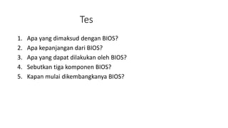 Tes
1. Apa yang dimaksud dengan BIOS?
2. Apa kepanjangan dari BIOS?
3. Apa yang dapat dilakukan oleh BIOS?
4. Sebutkan tiga komponen BIOS?
5. Kapan mulai dikembangkanya BIOS?
 