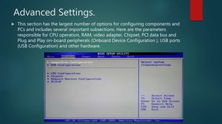 Advanced Settings.
 This section has the largest number of options for configuring components and
PCs and includes several important subsections. Here are the parameters
responsible for CPU operation, RAM, video adapter, Chipset, PCI data bus and
Plug and Play on-board peripherals (Onboard Device Configuration ), USB ports
(USB Configuration) and other hardware.
 