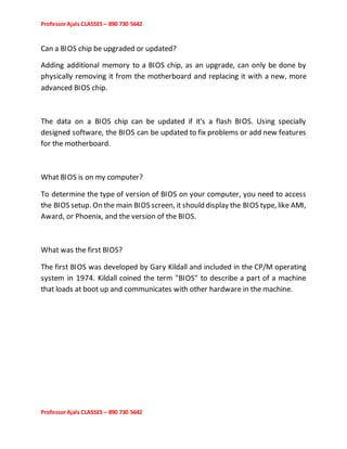 ProfessorAjals CLASSES – 890 730 5642
ProfessorAjals CLASSES – 890 730 5642
Can a BIOS chip be upgraded or updated?
Adding additional memory to a BIOS chip, as an upgrade, can only be done by
physically removing it from the motherboard and replacing it with a new, more
advanced BIOS chip.
The data on a BIOS chip can be updated if it's a flash BIOS. Using specially
designed software, the BIOS can be updated to fix problems or add new features
for the motherboard.
What BIOS is on my computer?
To determine the type of version of BIOS on your computer, you need to access
the BIOS setup. On the main BIOS screen, it should display the BIOS type, like AMI,
Award, or Phoenix, and the version of the BIOS.
What was the first BIOS?
The first BIOS was developed by Gary Kildall and included in the CP/M operating
system in 1974. Kildall coined the term "BIOS" to describe a part of a machine
that loads at boot up and communicates with other hardware in the machine.
 