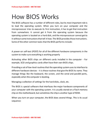 ProfessorAjals CLASSES – 890 730 5642
ProfessorAjals CLASSES – 890 730 5642
How BIOS Works
The BIOS software has a number of different roles, but its most important role is
to load the operating system. When you turn on your computer and the
microprocessor tries to execute its first instruction, it has to get that instruction
from somewhere. It cannot get it from the operating system because the
operating system is located on a hard disk, and the microprocessor cannot get to
it without someinstructions that tell it how. The BIOS provides thoseinstructions.
Some of the other common tasks that the BIOS performs include:
A power-on self-test (POST) for all of the different hardware components in the
system to make sure everything is working properly
Activating other BIOS chips on different cards installed in the computer - For
example, SCSI and graphics cards often have their own BIOS chips.
Providing a set of low-level routines that the operating systemuses to interface to
different hardware devices - It is these routines that give the BIOS its name. They
manage things like the keyboard, the screen, and the serial and parallel ports,
especially when the computer is booting.
Managing a collection of settings for the hard disks, clock, etc.
The BIOS is special software that interfaces the major hardware components of
your computer with the operating system. It is usually stored on a Flash memory
chip on the motherboard, but sometimes the chip is another type of ROM.
When you turn on your computer, the BIOS does several things. This is its usual
sequence:
 