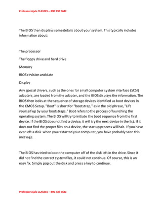 ProfessorAjals CLASSES – 890 730 5642
ProfessorAjals CLASSES – 890 730 5642
The BIOS then displays somedetails about your system. This typically includes
information about:
The processor
The floppy driveand hard drive
Memory
BIOS revision and date
Display
Any special drivers, such as the ones for small computer systeminterface (SCSI)
adapters, are loaded fromthe adapter, and the BIOS displays theinformation. The
BIOS then looks at the sequence of storagedevices identified as boot devices in
the CMOS Setup. "Boot" is shortfor "bootstrap," as in the old phrase, "Lift
yourself up by your bootstraps." Bootrefers to the process of launching the
operating system. The BIOS willtry to initiate the boot sequence fromthe first
device. If the BIOS does not find a device, it will try the next device in the list. If it
does not find the proper files on a device, the startup process willhalt. If you have
ever left a disk when you restarted your computer, you haveprobably seen this
message.
The BIOS has tried to boot the computer off of the disk left in the drive. Since it
did not find the correctsystemfiles, it could not continue. Of course, this is an
easy fix. Simply pop out the disk and press a key to continue.
 