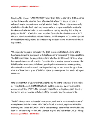 ProfessorAjals CLASSES – 890 730 5642
ProfessorAjals CLASSES – 890 730 5642
Modern PCs employ FLASH MEMORY rather than ROMto storethe BIOS routines
so that they can be updated froma floppy disk whenever a new version is
released, say to supportsomenewly invented device. These chips are normally
divided into blocks. Each block can be erased and programmed independently.
Blocks can also be locked to prevent accidental reprogramming. This ability to
programthe BIOS after it has been installed forestalls the obsolescenceof BIOS
chips as new hardwarefeatures are installed. In this way the BIOS can be updated
by modemor directly froma disketteto bring the code in line with new hardware
capabilities.
When you turn on your computer, the BIOS is responsiblefor checking all the
hardware, including memory; it will display an error messageif it finds a problem.
The BIOS then loads the operating system-whether it's DOS, os/2, Unix, or what
have you-into memory fromdisk. Even after the operating systemis running, the
BIOS handles many essential chores, putting characters on the screen, getting
characters fromthe keyboard, reading and writing sectors to the floppy or hard
disk. You'll see this as your ROMBIOS chip on your computer that works with your
software.
One function that BIOS performs happens only when the computer is turned on
or restarted (booted). ROM BIOS checks outthe computer by performing the
power on self test (POST). Thecomputer reads these instructions each time it is
turned on and performs a self check of the computer and its components.
The BIOS keeps a storeof crucial parameters, such as the number and nature of
disks presentand the type of PROCESSORfitted, in a small, separatewriteable
memory area called the CMOS- one of these settings determines on which disk to
look for an operating system. The user can inspect and alter these CMOS settings
 