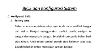 D. Konfigurasi BIOS
1. Setting date
Dalam utama atau sistem setup layar Anda dapat melihat tanggal
dan waktu. Dengan menggunakan tombol panah, navigasi ke
tanggal dan mengubah tanggal. Setelah disorot pada bulan, hari,
atau tahun, Anda tekan tombol panah atau halaman atas atau
bawah halaman untuk mengubah tombol tanggal.
BIOS dan Konfigurasi Sistem
 