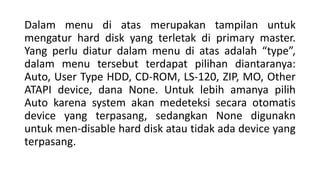 Dalam menu di atas merupakan tampilan untuk
mengatur hard disk yang terletak di primary master.
Yang perlu diatur dalam menu di atas adalah “type”,
dalam menu tersebut terdapat pilihan diantaranya:
Auto, User Type HDD, CD-ROM, LS-120, ZIP, MO, Other
ATAPI device, dana None. Untuk lebih amanya pilih
Auto karena system akan medeteksi secara otomatis
device yang terpasang, sedangkan None digunakn
untuk men-disable hard disk atau tidak ada device yang
terpasang.
 