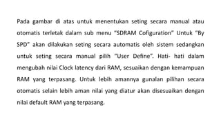 Pada gambar di atas untuk menentukan seting secara manual atau
otomatis terletak dalam sub menu “SDRAM Cofiguration” Untuk “By
SPD” akan dilakukan seting secara automatis oleh sistem sedangkan
untuk seting secara manual pilih “User Define”. Hati- hati dalam
mengubah nilai Clock latency dari RAM, sesuaikan dengan kemampuan
RAM yang terpasang. Untuk lebih amannya gunalan pilihan secara
otomatis selain lebih aman nilai yang diatur akan disesuaikan dengan
nilai default RAM yang terpasang.
 