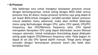 • 4) Prosesor
Ada beberapa cara untuk mengatur kecepatan prosesor sesuai
dengan kemampuannya. Untuk seting dengan BIOS tidak semua
prosesor bias 42 diatur, hanya prosesor tertentu saja yang dapat di
set lewat BIOS.Untuk mengatur variabel-variabel dalam prosesor
masuk kedalam menu advanced, maka akan terlihat beberapa
menu yang berhubungan dengan CPU, yaitu: CPU speed, CPU/PCI
Frequency, dan CPU/Memory frequency ratio. CPU Speed
merupakan kecepatan CPU yang dapat ditentukan secara Manual
maupun otomatis. Untuk melakukan Overcloking dapat dilakuakn
seting pada bagian CPU/Memory frequency ratio. Pada bagian ini
dapat di set jika CPU Speed dipilih manual. Tetapi perlu diingat
sesuiakn dengan kemampuan prosesor karen jika tidak akan
berakibat fatal.
 