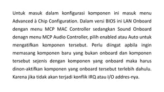 Untuk masuk dalam konfigurasi komponen ini masuk menu
Advanced à Chip Configuration. Dalam versi BIOS ini LAN Onboard
dengan menu MCP MAC Controller sedangkan Sound Onboard
denagn menu MCP Audio Controller, pilih enabled atau Auto untuk
mengatifkan komponen tersebut. Perlu diingat apbila ingin
memasang komponen baru yang bukan onboard dan komponen
tersebut sejenis dengan komponen yang onboard maka harus
dinon-aktifkan komponen yang onboard tersebut terlebih dahulu.
Karena jika tidak akan terjadi konflik IRQ atau I/O addres-nya.
 