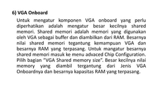 6) VGA Onboard
Untuk mengatur komponen VGA onboard yang perlu
diperhatikan adalah mengatur besar kecilnya shared
memori. Shared memori adalah memori yang digunakan
oleh VGA sebagai buffer dan diambilkan dari RAM. Besarnya
nilai shared memori tegantung kemampuan VGA dan
besarnya RAM yang terpasang. Untuk mangatur besarnya
shared memori masuk ke menu advaced Chip Configuration.
Pilih bagian “VGA Shared memory size”. Besar kecilnya nilai
memory yang diambil tergantung dari Jenis VGA
Onboardnya dan besarnya kapasitas RAM yang terpasang.
 