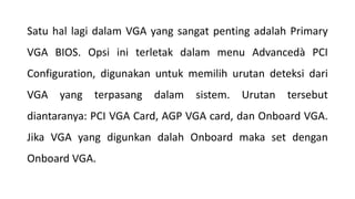 Satu hal lagi dalam VGA yang sangat penting adalah Primary
VGA BIOS. Opsi ini terletak dalam menu Advancedà PCI
Configuration, digunakan untuk memilih urutan deteksi dari
VGA yang terpasang dalam sistem. Urutan tersebut
diantaranya: PCI VGA Card, AGP VGA card, dan Onboard VGA.
Jika VGA yang digunkan dalah Onboard maka set dengan
Onboard VGA.
 