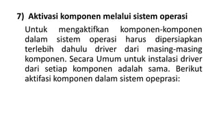 7) Aktivasi komponen melalui sistem operasi
Untuk mengaktifkan komponen-komponen
dalam sistem operasi harus dipersiapkan
terlebih dahulu driver dari masing-masing
komponen. Secara Umum untuk instalasi driver
dari setiap komponen adalah sama. Berikut
aktifasi komponen dalam sistem opeprasi:
 