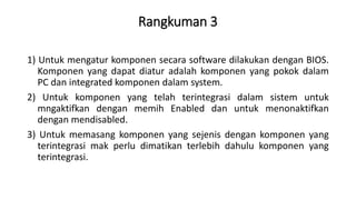 Rangkuman 3
1) Untuk mengatur komponen secara software dilakukan dengan BIOS.
Komponen yang dapat diatur adalah komponen yang pokok dalam
PC dan integrated komponen dalam system.
2) Untuk komponen yang telah terintegrasi dalam sistem untuk
mngaktifkan dengan memih Enabled dan untuk menonaktifkan
dengan mendisabled.
3) Untuk memasang komponen yang sejenis dengan komponen yang
terintegrasi mak perlu dimatikan terlebih dahulu komponen yang
terintegrasi.
 