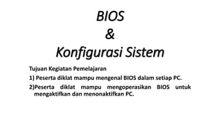 BIOS
&
Konfigurasi Sistem
Tujuan Kegiatan Pemelajaran
1) Peserta diklat mampu mengenal BIOS dalam setiap PC.
2)Peserta diklat mampu mengoperasikan BIOS untuk
mengaktifkan dan menonaktifkan PC.
 