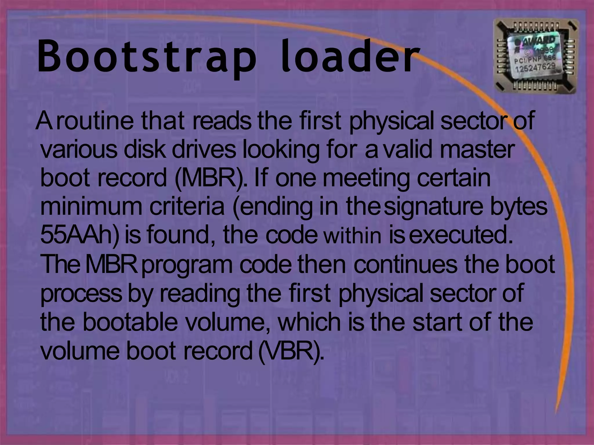 Bootstrap loader
Aroutine that reads the first physical sector of
various disk drives looking for avalid master
boot record (MBR). If one meeting certain
minimum criteria (ending in thesignature bytes
55AAh) is found, the code within isexecuted.
TheMBRprogram code then continues the boot
process by reading the first physical sector of
the bootable volume, which is the start of the
volume boot record(VBR).
 